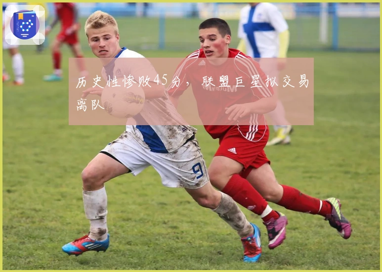 历史性惨败45分，联盟巨星拟交易离队