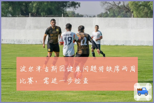 波尔津吉斯因健康问题将缺席两周比赛，需进一步检查