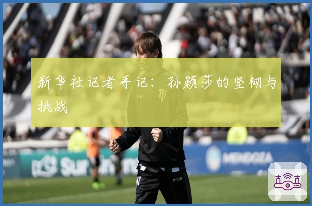 新华社记者手记：孙颖莎的坚韧与挑战