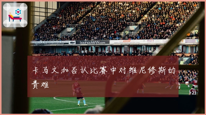 卡马文加否认比赛中对维尼修斯的责难