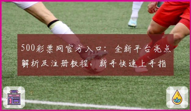 500彩票网官方入口：全新平台亮点解析及注册教程，新手快速上手指南