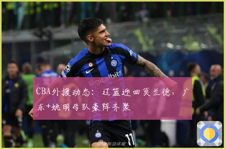 CBA外援动态：辽篮迎回莫兰德，广东+姚明母队豪阵齐聚