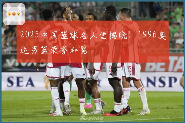 2025中国篮球名人堂揭晓！1996奥运男篮荣誉加冕