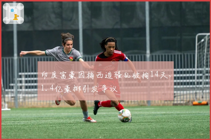 印度富豪因梅西造骚乱被拘14天，1.4亿豪掷引发争议