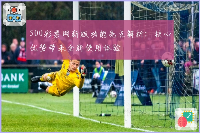 500彩票网新版功能亮点解析：核心优势带来全新使用体验
