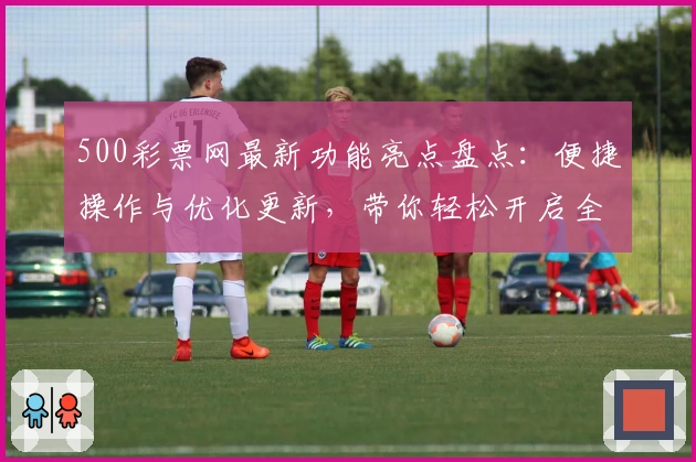 500彩票网最新功能亮点盘点：便捷操作与优化更新，带你轻松开启全新体验
