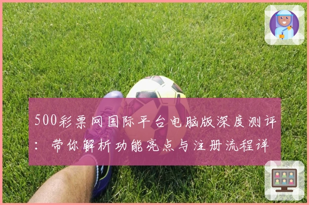 500彩票网国际平台电脑版深度测评：带你解析功能亮点与注册流程详解