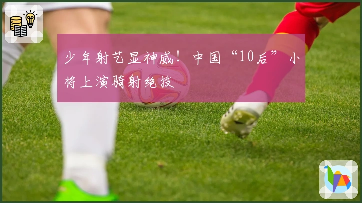 少年射艺显神威！中国“10后”小将上演骑射绝技