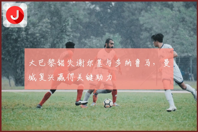 大巴黎错失谢尔基与多纳鲁马，曼城复兴赢得关键助力