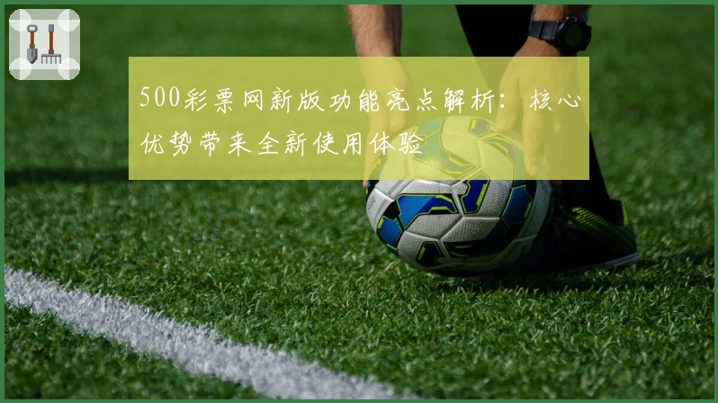 500彩票网新版功能亮点解析：核心优势带来全新使用体验