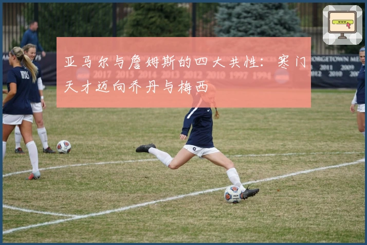 亚马尔与詹姆斯的四大共性：寒门天才迈向乔丹与梅西