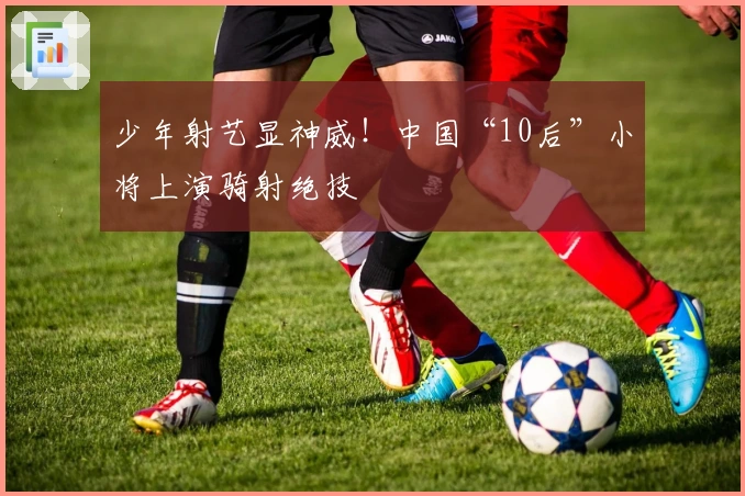 少年射艺显神威！中国“10后”小将上演骑射绝技