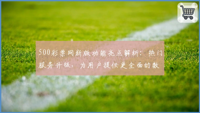 500彩票网新版功能亮点解析：热门服务升级，为用户提供更全面的数字平台体验