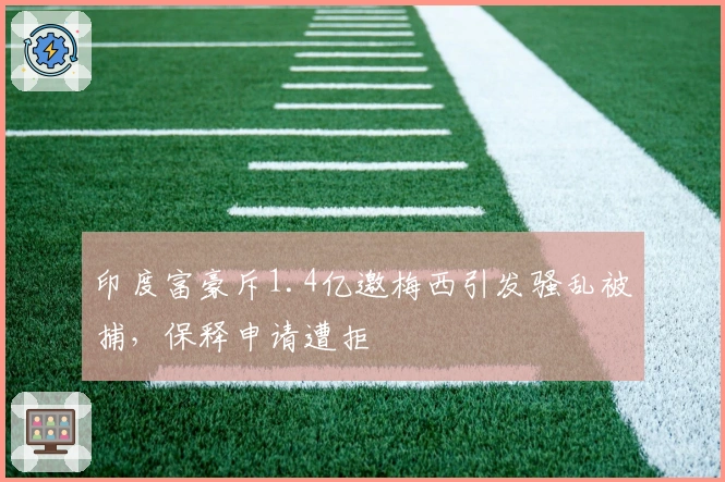 印度富豪斥1.4亿邀梅西引发骚乱被捕，保释申请遭拒