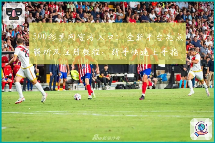 500彩票网官方入口:全新平台亮点解析及注册教程,新手快速上手指南