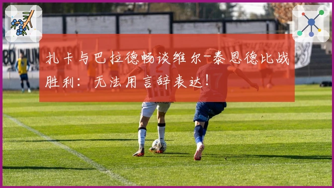 扎卡与巴拉德畅谈维尔-泰恩德比战胜利：无法用言辞表达！