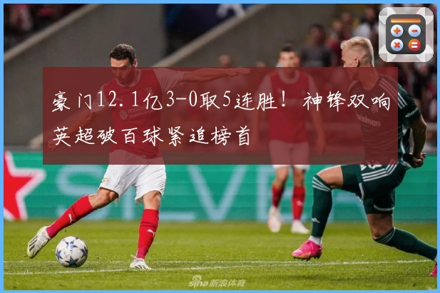 豪门12.1亿3-0取5连胜！神锋双响英超破百球紧追榜首